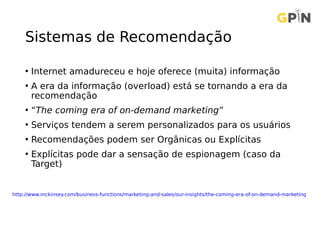 Sistemas de Recomendação
• Internet amadureceu e hoje oferece (muita) informação
• A era da informação (overload) está se tornando a era da
recomendação
• “The coming era of on-demand marketing”
• Serviços tendem a serem personalizados para os usuários
• Recomendações podem ser Orgânicas ou Explícitas
• Explícitas pode dar a sensação de espionagem (caso da
Target)
http://www.mckinsey.com/business-functions/marketing-and-sales/our-insights/the-coming-era-of-on-demand-marketing
 