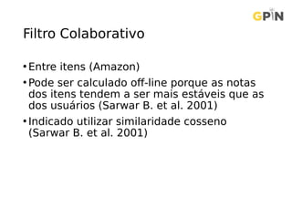 Filtro Colaborativo
• Entre itens (Amazon)
• Pode ser calculado off-line porque as notas
dos itens tendem a ser mais estáveis que as
dos usuários (Sarwar B. et al. 2001)
• Indicado utilizar similaridade cosseno
(Sarwar B. et al. 2001)
 