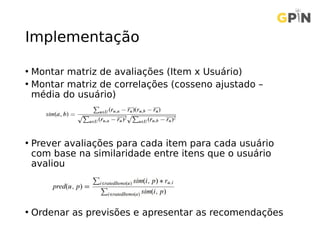 Implementação
• Montar matriz de avaliações (Item x Usuário)
• Montar matriz de correlações (cosseno ajustado –
média do usuário)
• Prever avaliações para cada item para cada usuário
com base na similaridade entre itens que o usuário
avaliou
• Ordenar as previsões e apresentar as recomendações
 
