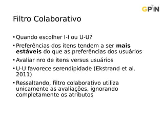 Filtro Colaborativo
• Quando escolher I-I ou U-U?
• Preferências dos itens tendem a ser mais
estáveis do que as preferências dos usuários
• Avaliar nro de itens versus usuários
• U-U favorece serendipidade (Ekstrand et al.
2011)
• Ressaltando, filtro colaborativo utiliza
unicamente as avaliações, ignorando
completamente os atributos
 