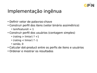 Implementação ingênua
• Definir vetor de palavras-chave
• Construir perfil dos itens (vetor binário assimétrico)
• temFeatureX = 1
• Construir perfil dos usuários (contagem simples)
• (rating > limiar) ? +1
• (rating < limiar) ? -1
• senão, 0
• Calcular dot-product entre os perfis de itens e usuários
• Ordenar e mostrar os resultados
 