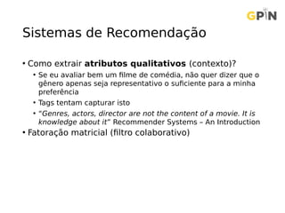 Sistemas de Recomendação
• Como extrair atributos qualitativos (contexto)?
• Se eu avaliar bem um filme de comédia, não quer dizer que o
gênero apenas seja representativo o suficiente para a minha
preferência
• Tags tentam capturar isto
• “Genres, actors, director are not the content of a movie. It is
knowledge about it” Recommender Systems – An Introduction
• Fatoração matricial (filtro colaborativo)
 
