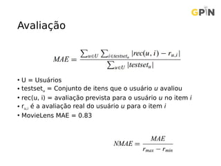 Avaliação
• U = Usuários
• testsetu = Conjunto de itens que o usuário u avaliou
• rec(u, i) = avaliação prevista para o usuário u no item i
• ru,i é a avaliação real do usuário u para o item i
• MovieLens MAE = 0.83
 
