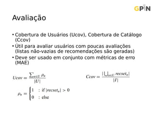 Avaliação
• Cobertura de Usuários (Ucov), Cobertura de Catálogo
(Ccov)
• Útil para avaliar usuários com poucas avaliações
(listas não-vazias de recomendações são geradas)
• Deve ser usado em conjunto com métricas de erro
(MAE)
 