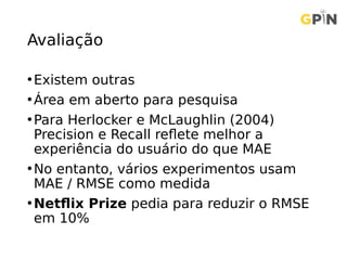 Avaliação
•Existem outras
•Área em aberto para pesquisa
•Para Herlocker e McLaughlin (2004)
Precision e Recall reflete melhor a
experiência do usuário do que MAE
•No entanto, vários experimentos usam
MAE / RMSE como medida
•Netflix Prize pedia para reduzir o RMSE
em 10%
 
