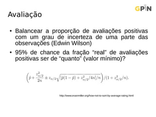 Avaliação
● Balancear a proporção de avaliações positivas
com um grau de incerteza de uma parte das
observações (Edwin Wilson)
● 95% de chance da fração “real” de avaliações
positivas ser de “quanto” (valor mínimo)?
http://www.evanmiller.org/how-not-to-sort-by-average-rating.html
 
