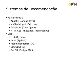 Sistemas de Recomendação
• Ferramentas
• Apache Mahout (Java)
• MyMediaLight (C# / .Net)
• GraphLab (C++ / Java)
• HTTP REST (EasyRec, PredictionIO)
• Libs
• crab (Python)
• mrec (Python)
• recommenderlab (R)
• SUGGEST (C)
• RecDB (PostgreSQL)
 