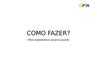 COMO FAZER?
Filtro colaborativo usuário-usuário
 