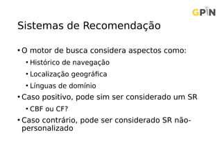 Sistemas de Recomendação
• O motor de busca considera aspectos como:
• Histórico de navegação
• Localização geográfica
• Línguas de domínio
• Caso positivo, pode sim ser considerado um SR
• CBF ou CF?
• Caso contrário, pode ser considerado SR não-
personalizado
 