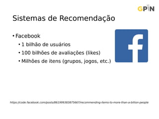 Sistemas de Recomendação
• Facebook
• 1 bilhão de usuários
• 100 bilhões de avaliações (likes)
• Milhões de itens (grupos, jogos, etc.)
https://code.facebook.com/posts/861999383875667/recommending-items-to-more-than-a-billion-people
 