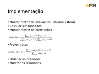 Implementação
• Montar matriz de avaliações (Usuário x Item)
• Calcular similaridades
• Montar matriz de correlações
• Prever notas
• Ordenar as previsões
• Mostrar os resultados
 