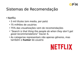 Sistemas de Recomendação
• Netflix
• 3 mil títulos (em media, por país)
• 75 milhões de usuários
• 75% das visualizações vem de recomendações
• “Search is that thing the people do when they don’t get
good recommendations” Xavier A.
• As categorias representam não apenas gêneros, mas
também o humor do usuário
 