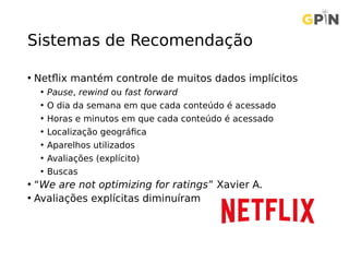 Sistemas de Recomendação
• Netflix mantém controle de muitos dados implícitos
• Pause, rewind ou fast forward
• O dia da semana em que cada conteúdo é acessado
• Horas e minutos em que cada conteúdo é acessado
• Localização geográfica
• Aparelhos utilizados
• Avaliações (explícito)
• Buscas
• “We are not optimizing for ratings” Xavier A.
• Avaliações explícitas diminuíram
 
