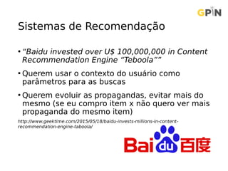 Sistemas de Recomendação
• “Baidu invested over U$ 100,000,000 in Content
Recommendation Engine “Teboola””
• Querem usar o contexto do usuário como
parâmetros para as buscas
• Querem evoluir as propagandas, evitar mais do
mesmo (se eu compro item x não quero ver mais
propaganda do mesmo item)
http://www.geektime.com/2015/05/18/baidu-invests-millions-in-content-
recommendation-engine-taboola/
 
