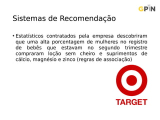 Sistemas de Recomendação
• Estatísticos contratados pela empresa descobriram
que uma alta porcentagem de mulheres no registro
de bebês que estavam no segundo trimestre
compraram loção sem cheiro e suprimentos de
cálcio, magnésio e zinco (regras de associação)
 