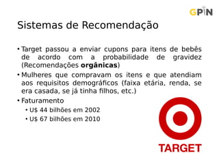 Sistemas de Recomendação
• Target passou a enviar cupons para itens de bebês
de acordo com a probabilidade de gravidez
(Recomendações orgânicas)
• Mulheres que compravam os itens e que atendiam
aos requisitos demográficos (faixa etária, renda, se
era casada, se já tinha filhos, etc.)
• Faturamento
• U$ 44 bilhões em 2002
• U$ 67 bilhões em 2010
 