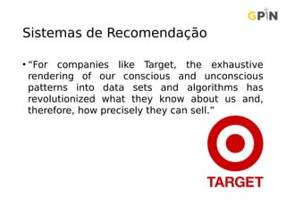 Sistemas de Recomendação
• “For companies like Target, the exhaustive
rendering of our conscious and unconscious
patterns into data sets and algorithms has
revolutionized what they know about us and,
therefore, how precisely they can sell.”
 