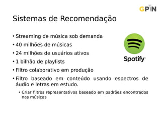 Sistemas de Recomendação
• Streaming de música sob demanda
• 40 milhões de músicas
• 24 milhões de usuários ativos
• 1 bilhão de playlists
• Filtro colaborativo em produção
• Filtro baseado em conteúdo usando espectros de
áudio e letras em estudo.
• Criar filtros representativos baseado em padrões encontrados
nas músicas
 
