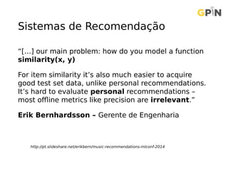 Sistemas de Recomendação
“[…] our main problem: how do you model a function
similarity(x, y)
For item similarity it’s also much easier to acquire
good test set data, unlike personal recommendations.
It’s hard to evaluate personal recommendations –
most offline metrics like precision are irrelevant.”
Erik Bernhardsson – Gerente de Engenharia
http://pt.slideshare.net/erikbern/music-recommendations-mlconf-2014
 