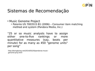 Sistemas de Recomendação
• Music Genome Project
• Patente US 7003515 B1 (2006) – Consumer item matching
method and system (Pandora Media, Inc.)
“25 or so music analysts have to assign
either one-to-five rankings or more
quantitative measures (say, beats per
minute) for as many as 450 "genome units"
per song”
http://boingboing.net/2014/05/24/pandoras-music-
genome-proj.html
 