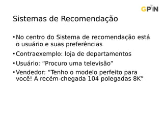 Sistemas de Recomendação
• No centro do Sistema de recomendação está
o usuário e suas preferências
• Contraexemplo: loja de departamentos
• Usuário: “Procuro uma televisão”
• Vendedor: “Tenho o modelo perfeito para
você! A recém-chegada 104 polegadas 8K”
 
