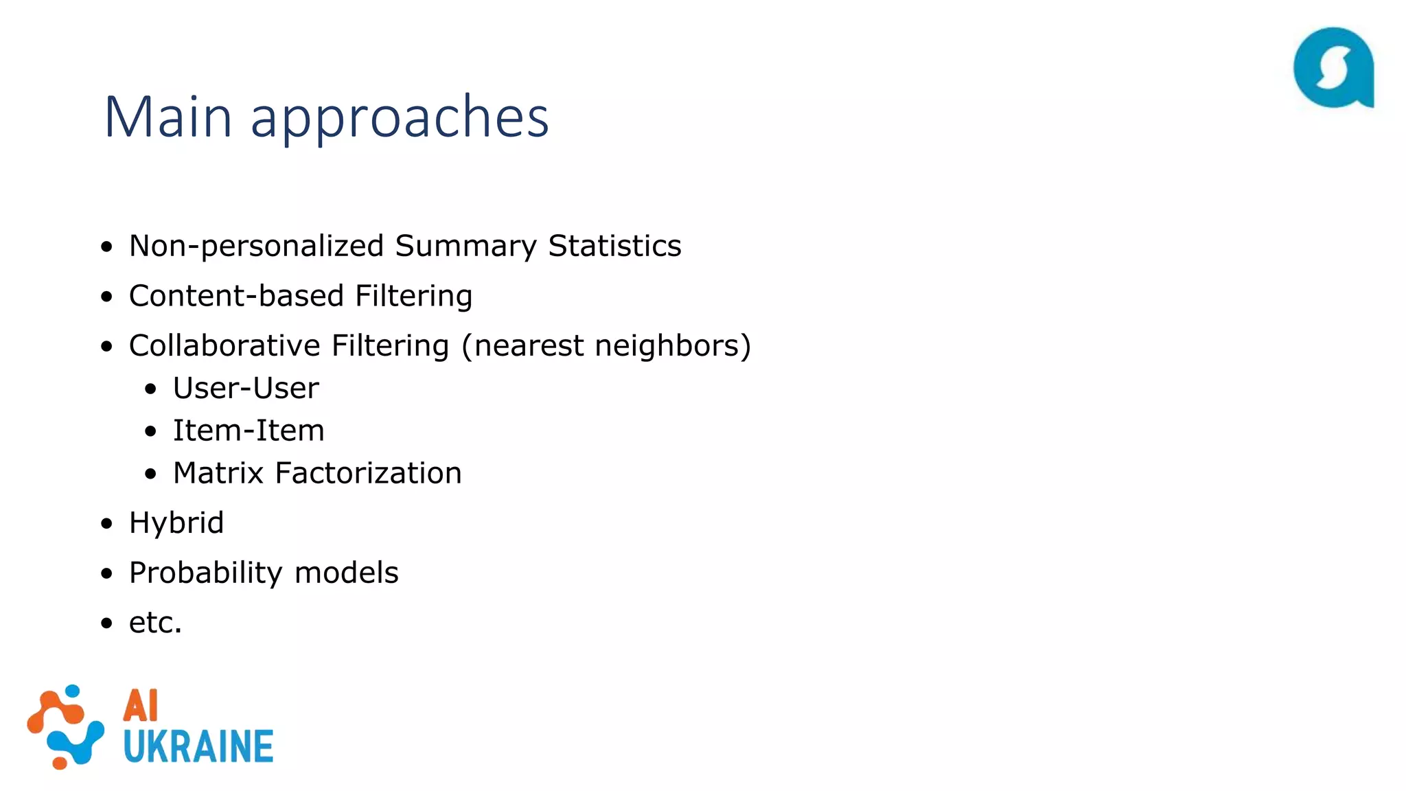 Main approaches
• Non-personalized Summary Statistics
• Content-based Filtering
• Collaborative Filtering (nearest neighbors)
• User-User
• Item-Item
• Matrix Factorization
• Hybrid
• Probability models
• etc.
 