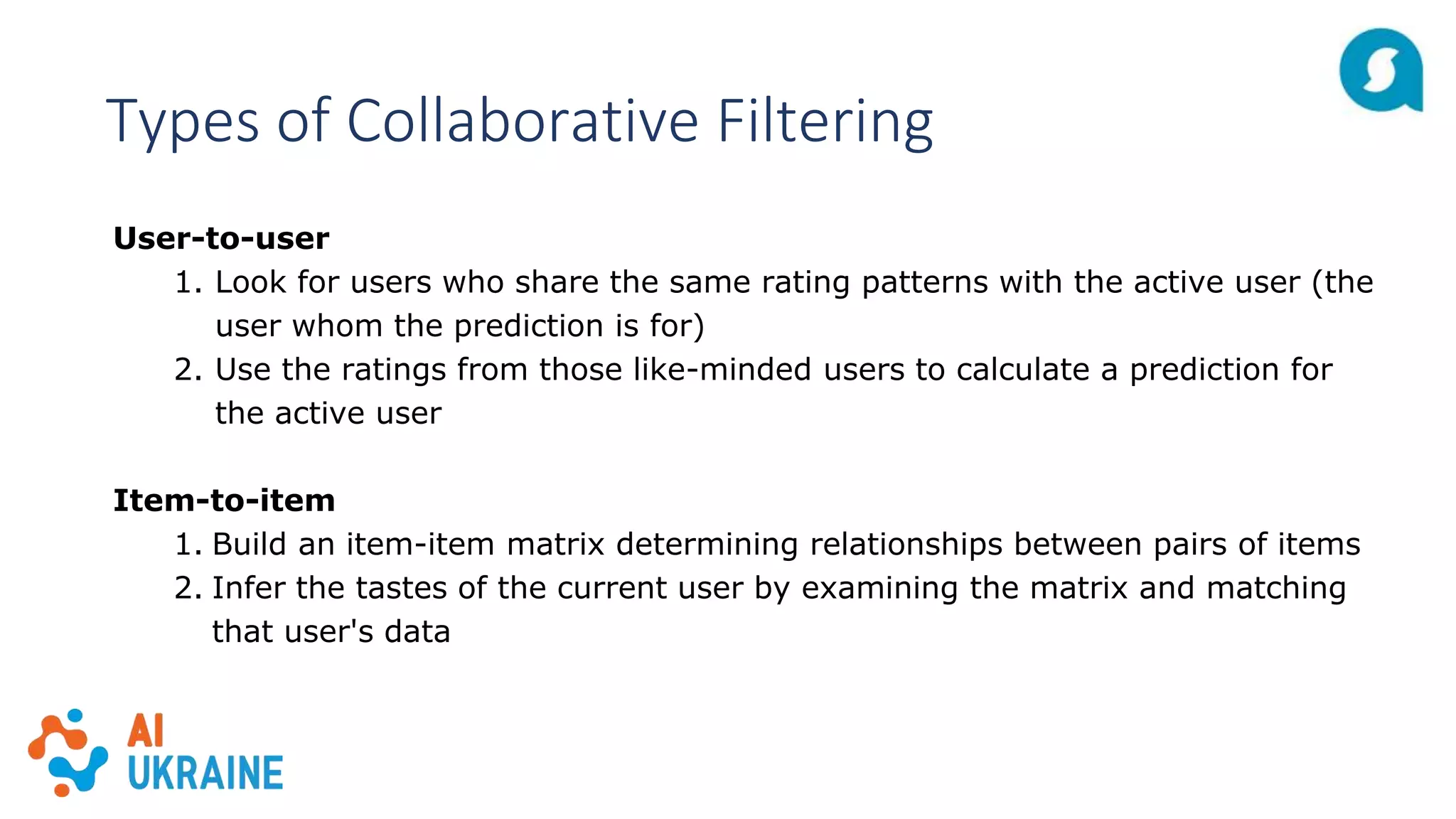 Types of Collaborative Filtering
User-to-user
1. Look for users who share the same rating patterns with the active user (the
user whom the prediction is for)
2. Use the ratings from those like-minded users to calculate a prediction for
the active user
Item-to-item
1. Build an item-item matrix determining relationships between pairs of items
2. Infer the tastes of the current user by examining the matrix and matching
that user's data
 