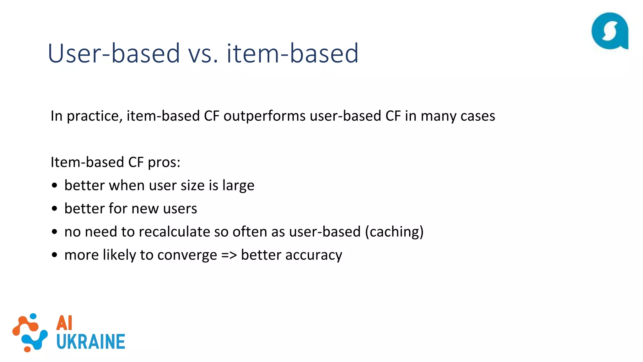 User-based vs. item-based
In practice, item-based CF outperforms user-based CF in many cases
Item-based CF pros:
• better when user size is large
• better for new users
• no need to recalculate so often as user-based (caching)
• more likely to converge => better accuracy
 