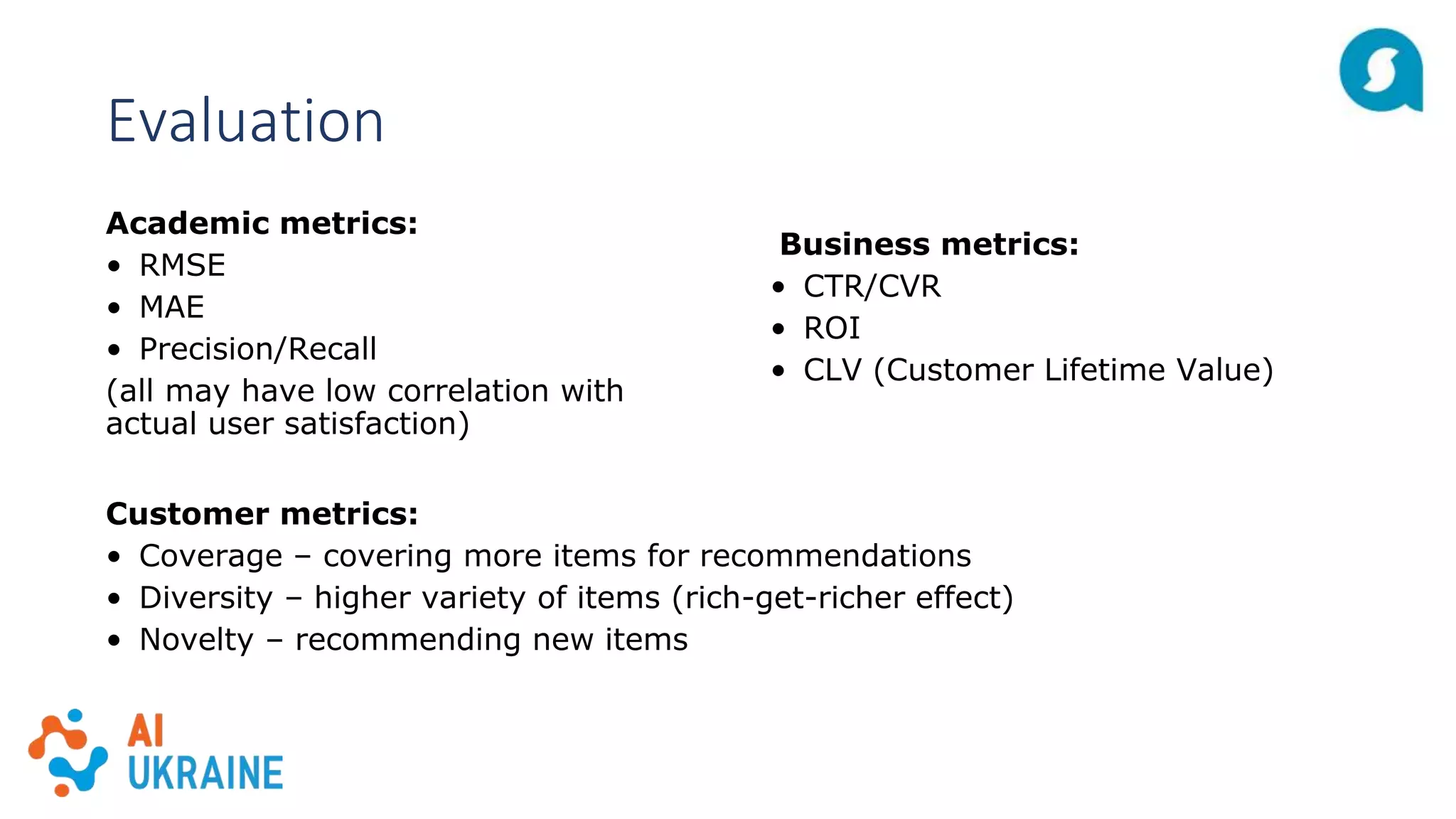 Evaluation
Academic metrics:
• RMSE
• MAE
• Precision/Recall
(all may have low correlation with
actual user satisfaction)
Business metrics:
• CTR/CVR
• ROI
• CLV (Customer Lifetime Value)
Customer metrics:
• Coverage – covering more items for recommendations
• Diversity – higher variety of items (rich-get-richer effect)
• Novelty – recommending new items
 