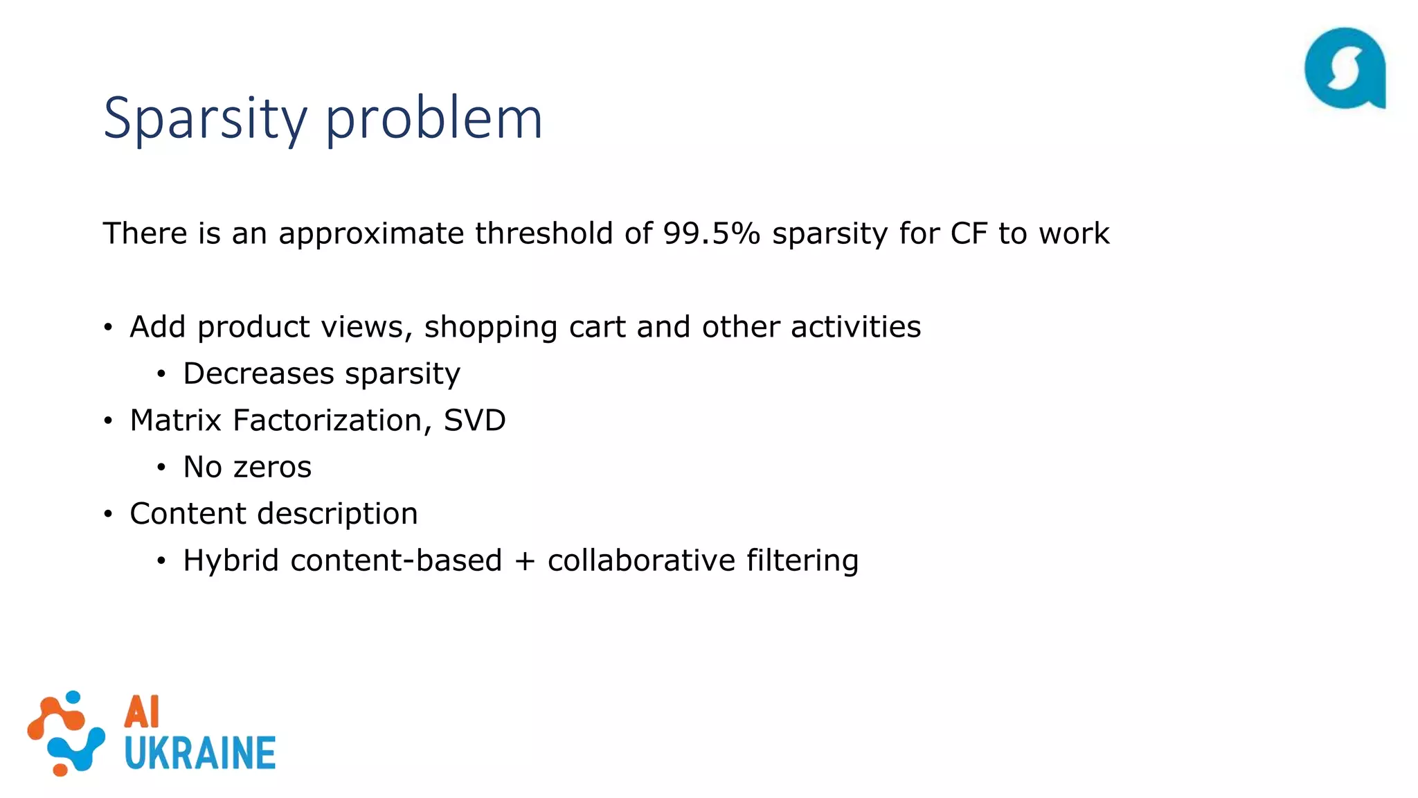 Sparsity problem
There is an approximate threshold of 99.5% sparsity for CF to work
• Add product views, shopping cart and other activities
• Decreases sparsity
• Matrix Factorization, SVD
• No zeros
• Content description
• Hybrid content-based + collaborative filtering
 