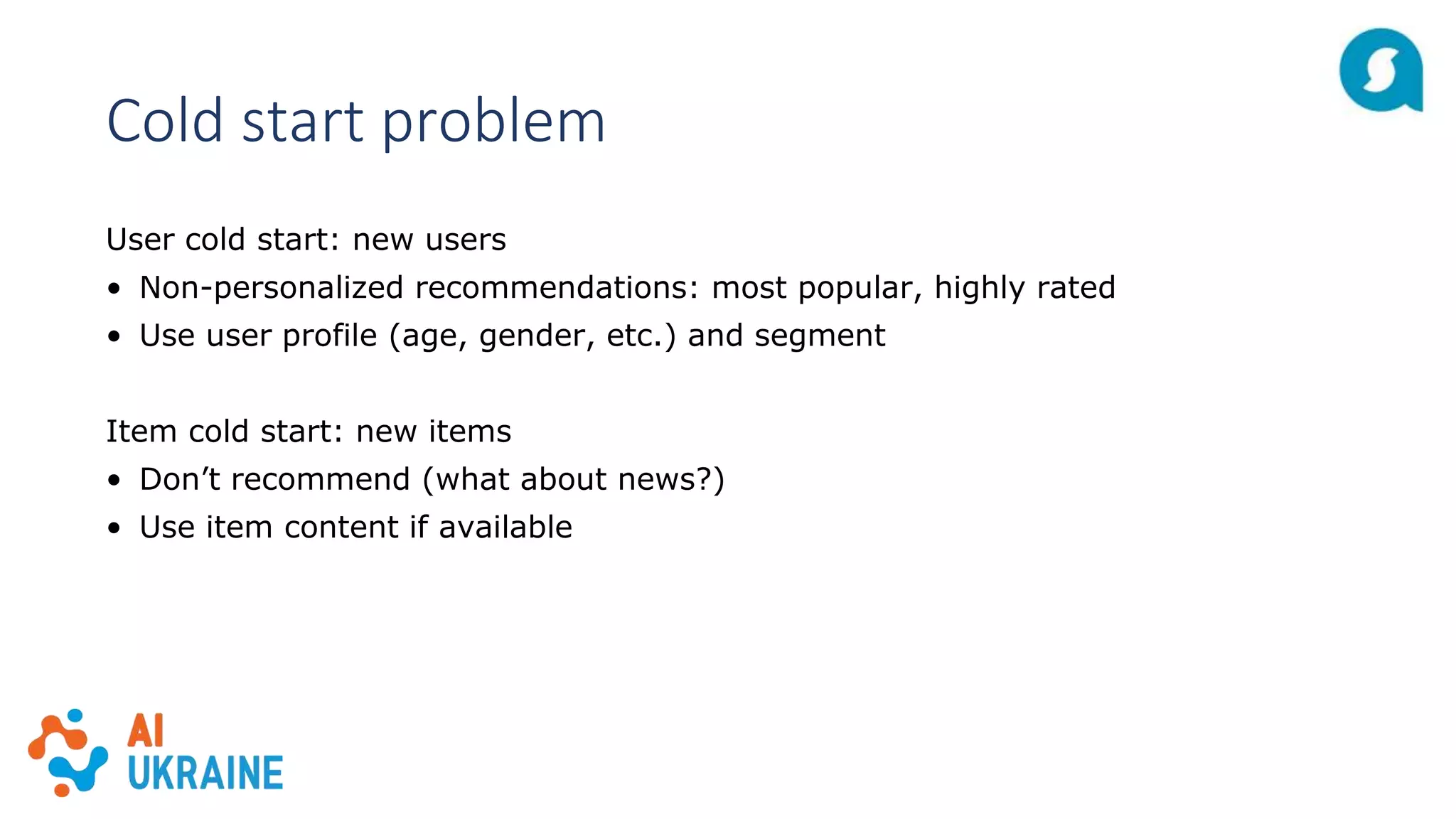 Cold start problem
User cold start: new users
• Non-personalized recommendations: most popular, highly rated
• Use user profile (age, gender, etc.) and segment
Item cold start: new items
• Don’t recommend (what about news?)
• Use item content if available
 