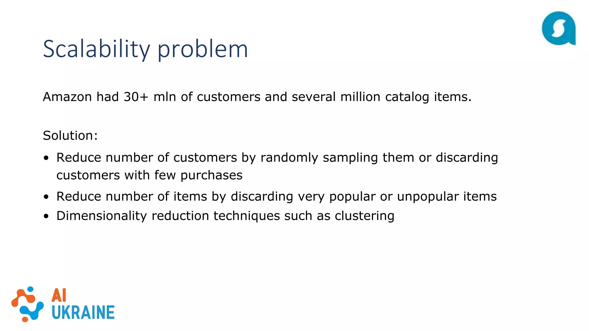 Scalability problem
Amazon had 30+ mln of customers and several million catalog items.
Solution:
• Reduce number of customers by randomly sampling them or discarding
customers with few purchases
• Reduce number of items by discarding very popular or unpopular items
• Dimensionality reduction techniques such as clustering
 