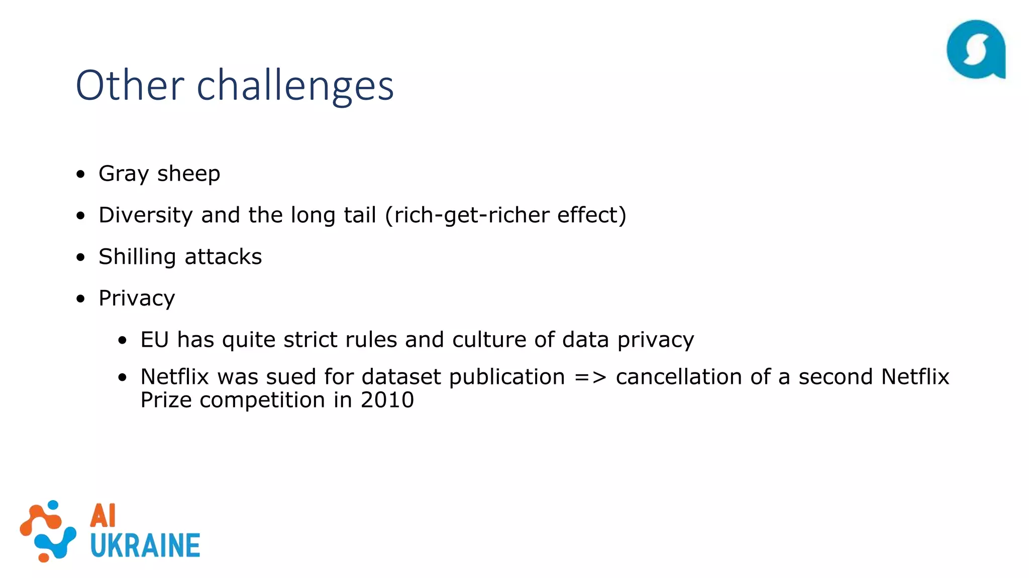 Other challenges
• Gray sheep
• Diversity and the long tail (rich-get-richer effect)
• Shilling attacks
• Privacy
• EU has quite strict rules and culture of data privacy
• Netflix was sued for dataset publication => cancellation of a second Netflix
Prize competition in 2010
 