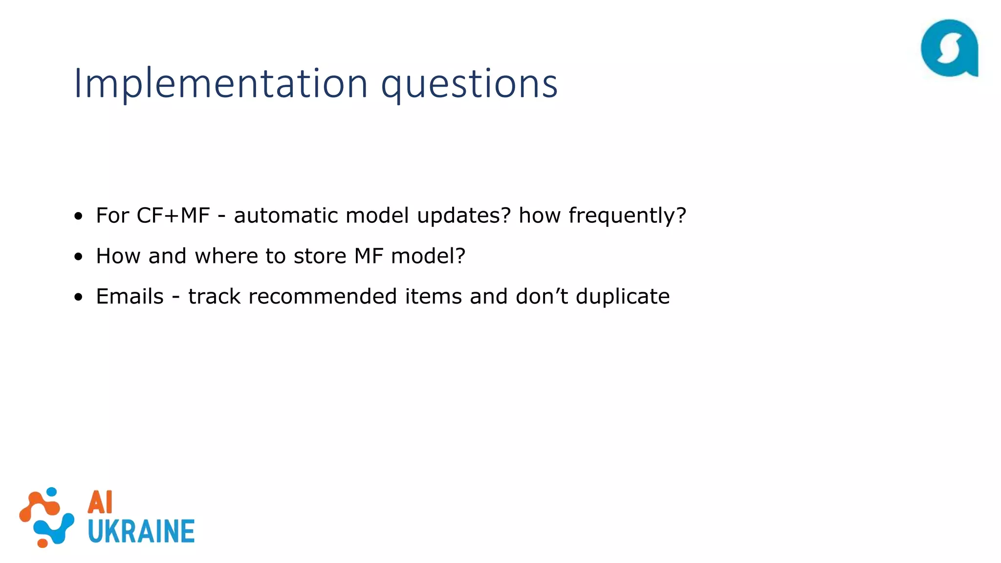 Implementation questions
• For CF+MF - automatic model updates? how frequently?
• How and where to store MF model?
• Emails - track recommended items and don’t duplicate
 