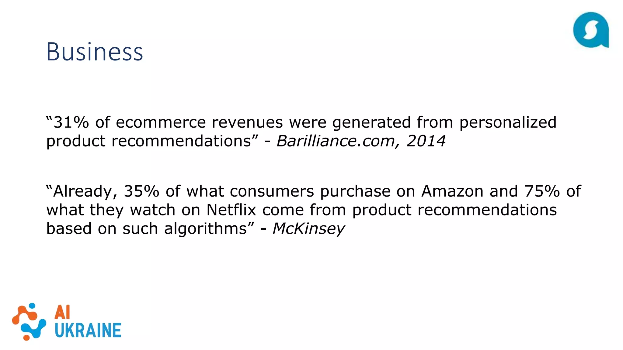 Business
“31% of ecommerce revenues were generated from personalized
product recommendations” - Barilliance.com, 2014
“Already, 35% of what consumers purchase on Amazon and 75% of
what they watch on Netflix come from product recommendations
based on such algorithms” - McKinsey
 