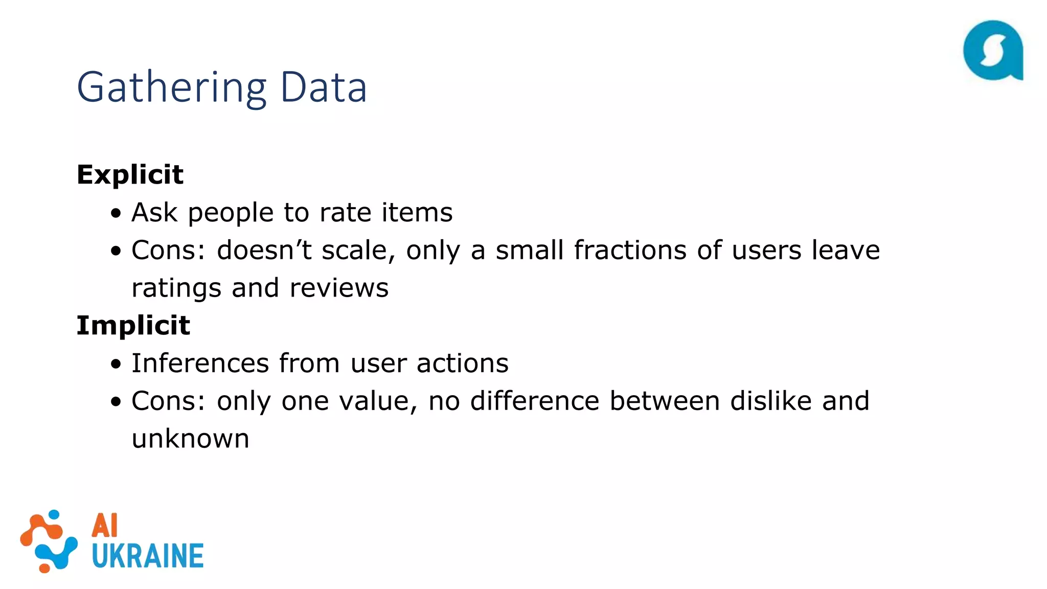 Gathering Data
Explicit
• Ask people to rate items
• Cons: doesn’t scale, only a small fractions of users leave
ratings and reviews
Implicit
• Inferences from user actions
• Cons: only one value, no difference between dislike and
unknown
 