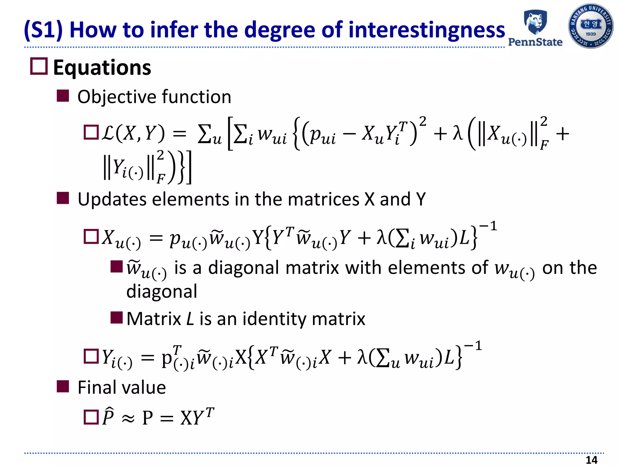 Equations
 Objective function
ℒ 𝑋, 𝑌 = σ 𝑢 ቂ
ቃ
σ𝑖 𝑤 𝑢𝑖 ቄ
ቅ
𝑝 𝑢𝑖 − 𝑋 𝑢 𝑌𝑖
𝑇 2
+ λ ቀ
ቁ
𝑋 𝑢 ∙ 𝐹
2
+
𝑌𝑖 ∙ 𝐹
2
 Updates elements in the matrices X and Y
𝑋 𝑢 ∙ = 𝑝 𝑢 ∙ ෥𝑤 𝑢 ∙ Y 𝑌 𝑇 ෥𝑤 𝑢 ∙ 𝑌 + λ σ𝑖 𝑤 𝑢𝑖 𝐿
−1
 ෥𝑤 𝑢(∙) is a diagonal matrix with elements of 𝑤 𝑢(∙) on the
diagonal
Matrix L is an identity matrix
𝑌𝑖 ∙ = p ∙ 𝑖
𝑇
෥𝑤 ∙ 𝑖X 𝑋 𝑇 ෥𝑤 ∙ 𝑖 𝑋 + λ σ 𝑢 𝑤 𝑢𝑖 𝐿
−1
 Final value
 ෠𝑃 ≈ P = X𝑌 𝑇
14
(S1) How to infer the degree of interestingness
 