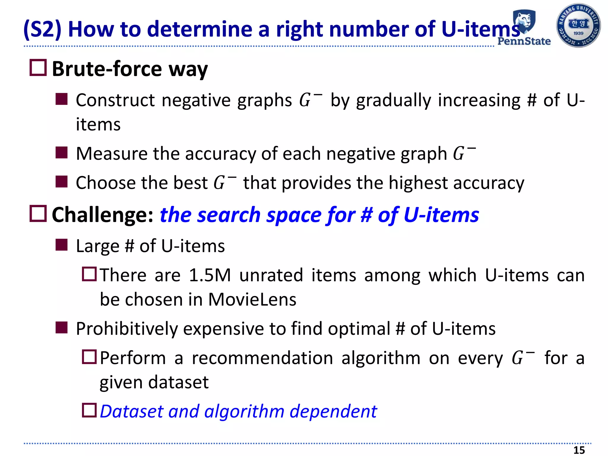Brute-force way
 Construct negative graphs 𝐺− by gradually increasing # of U-
items
 Measure the accuracy of each negative graph 𝐺−
 Choose the best 𝐺− that provides the highest accuracy
Challenge: the search space for # of U-items
 Large # of U-items
There are 1.5M unrated items among which U-items can
be chosen in MovieLens
 Prohibitively expensive to find optimal # of U-items
Perform a recommendation algorithm on every 𝐺− for a
given dataset
Dataset and algorithm dependent
15
(S2) How to determine a right number of U-items
 