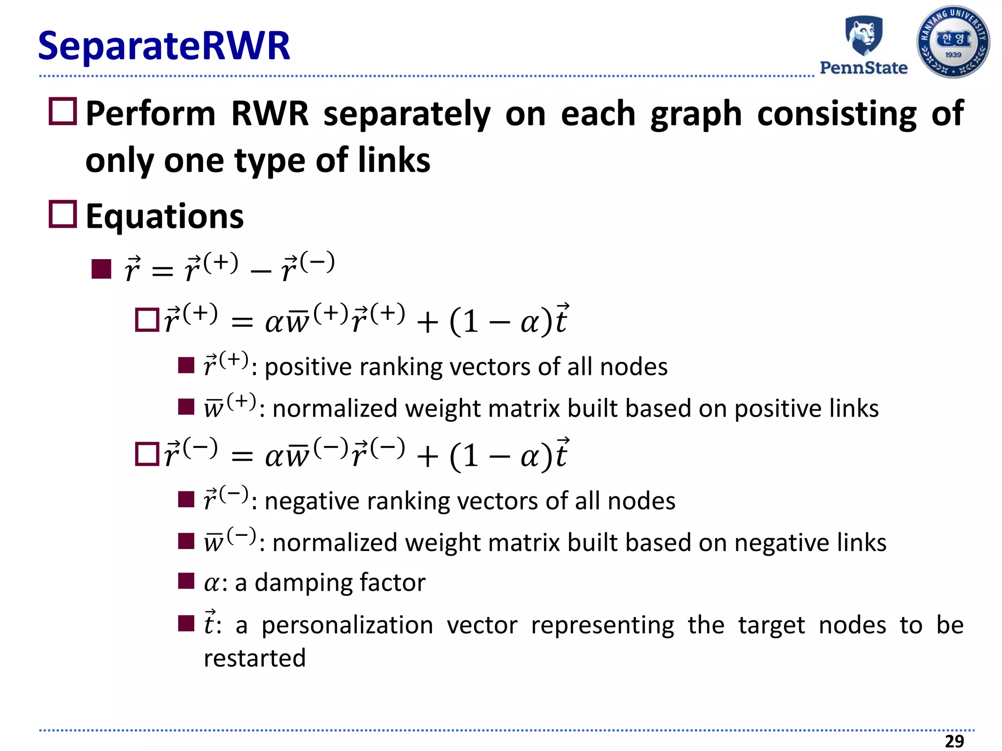 SeparateRWR
Perform RWR separately on each graph consisting of
only one type of links
Equations
 Ԧ𝑟 = Ԧ𝑟(+)
− Ԧ𝑟 −
 Ԧ𝑟(+)
= 𝛼ഥ𝑤(+)
Ԧ𝑟(+)
+ 1 − 𝛼 Ԧ𝑡
 Ԧ𝑟(+): positive ranking vectors of all nodes
 ഥ𝑤(+): normalized weight matrix built based on positive links
 Ԧ𝑟(−) = 𝛼ഥ𝑤(−) Ԧ𝑟(−) + (1 − 𝛼)Ԧ𝑡
 Ԧ𝑟(−): negative ranking vectors of all nodes
 ഥ𝑤(−): normalized weight matrix built based on negative links
 𝛼: a damping factor
 Ԧ𝑡: a personalization vector representing the target nodes to be
restarted
29
 