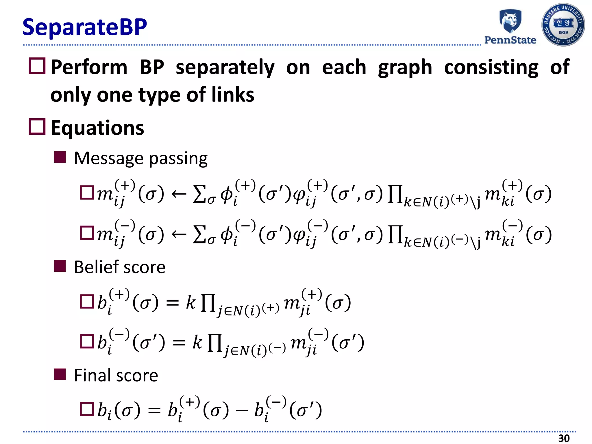 SeparateBP
Perform BP separately on each graph consisting of
only one type of links
Equations
 Message passing
𝑚𝑖𝑗
+
𝜎 ← σ 𝜎 𝜙𝑖
+
𝜎′ 𝜑𝑖𝑗
+
𝜎′, 𝜎 ς 𝑘∈𝑁 𝑖 (+)j 𝑚 𝑘𝑖
+
𝜎
𝑚𝑖𝑗
−
(𝜎) ← σ 𝜎 𝜙𝑖
−
(𝜎′)𝜑𝑖𝑗
−
(𝜎′, 𝜎) ς 𝑘∈𝑁 𝑖 (−)j 𝑚 𝑘𝑖
−
(𝜎)
 Belief score
𝑏𝑖
+
𝜎 = 𝑘 ς 𝑗∈𝑁 𝑖 (+) 𝑚𝑗𝑖
+
𝜎
𝑏𝑖
−
𝜎′ = 𝑘 ς 𝑗∈𝑁 𝑖 (−) 𝑚𝑗𝑖
−
𝜎′
 Final score
𝑏𝑖 𝜎 = 𝑏𝑖
+
𝜎 − 𝑏𝑖
−
𝜎′
30
 