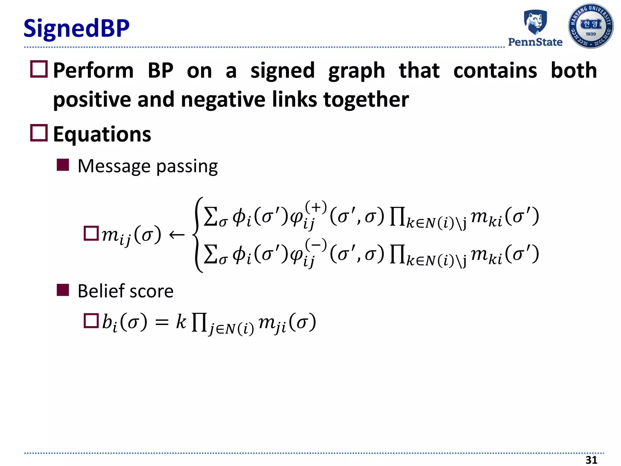 SignedBP
Perform BP on a signed graph that contains both
positive and negative links together
Equations
 Message passing
𝑚𝑖𝑗 𝜎 ← ቐ
σ 𝜎 𝜙𝑖 𝜎′
𝜑𝑖𝑗
+
𝜎′
, 𝜎 ς 𝑘∈𝑁 𝑖 j 𝑚 𝑘𝑖 𝜎′
σ 𝜎 𝜙𝑖 𝜎′ 𝜑𝑖𝑗
−
𝜎′, 𝜎 ς 𝑘∈𝑁 𝑖 j 𝑚 𝑘𝑖 𝜎′
 Belief score
𝑏𝑖 𝜎 = 𝑘 ς 𝑗∈𝑁 𝑖 𝑚𝑗𝑖 𝜎
31
 
