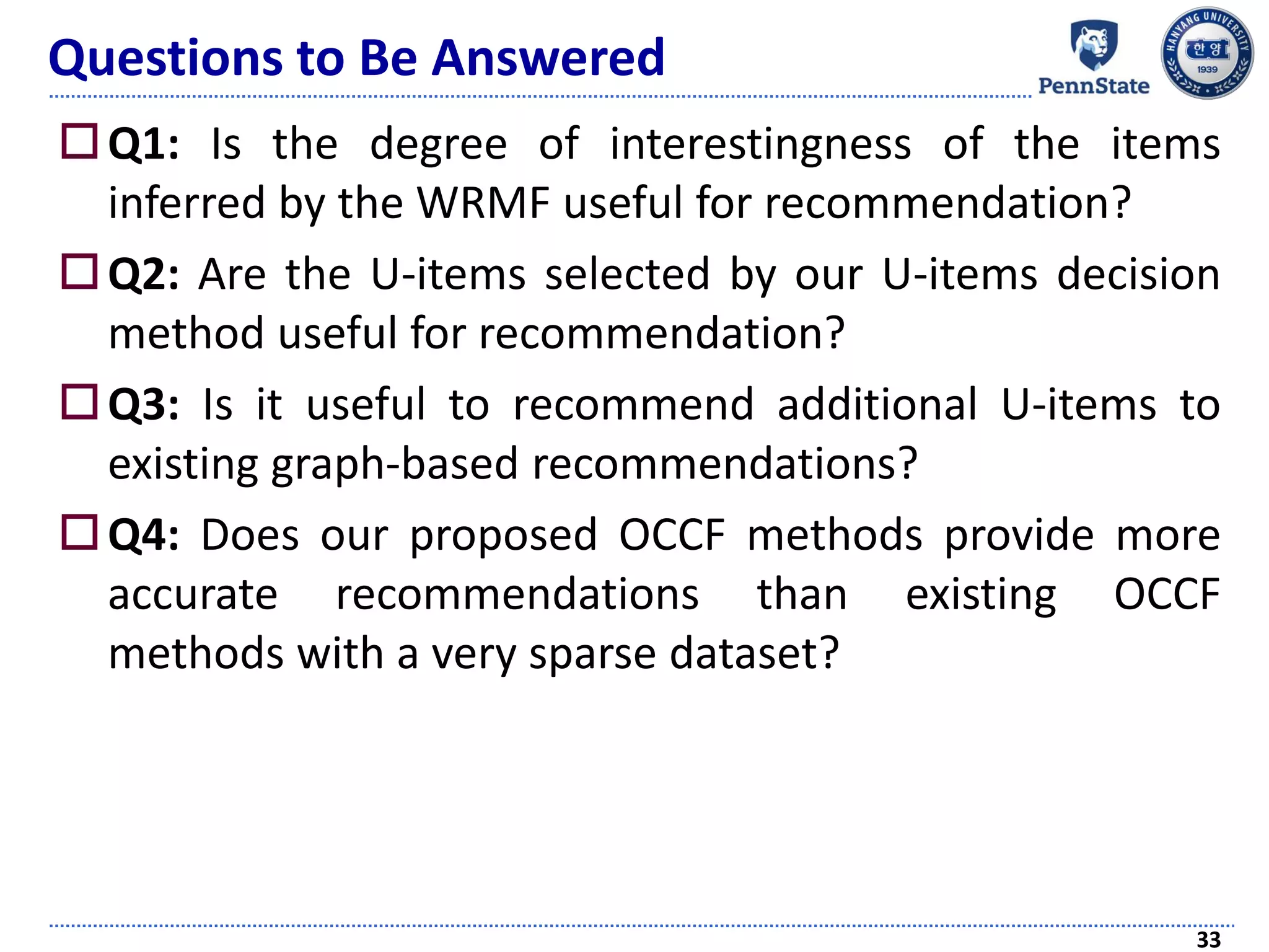 Questions to Be Answered
Q1: Is the degree of interestingness of the items
inferred by the WRMF useful for recommendation?
Q2: Are the U-items selected by our U-items decision
method useful for recommendation?
Q3: Is it useful to recommend additional U-items to
existing graph-based recommendations?
Q4: Does our proposed OCCF methods provide more
accurate recommendations than existing OCCF
methods with a very sparse dataset?
33
 