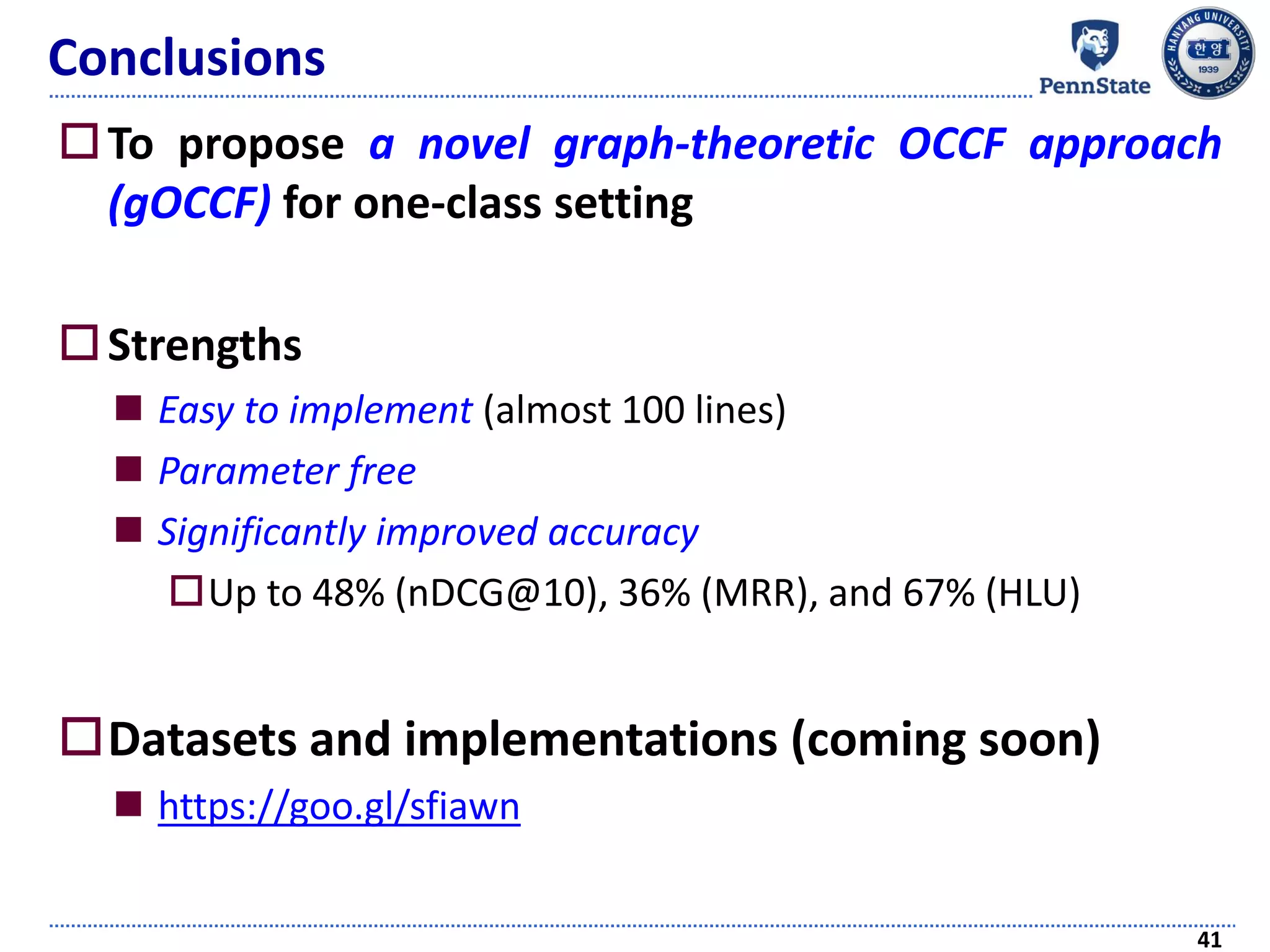 Conclusions
To propose a novel graph-theoretic OCCF approach
(gOCCF) for one-class setting
Strengths
 Easy to implement (almost 100 lines)
 Parameter free
 Significantly improved accuracy
Up to 48% (nDCG@10), 36% (MRR), and 67% (HLU)
Datasets and implementations (coming soon)
 https://goo.gl/sfiawn
41
 