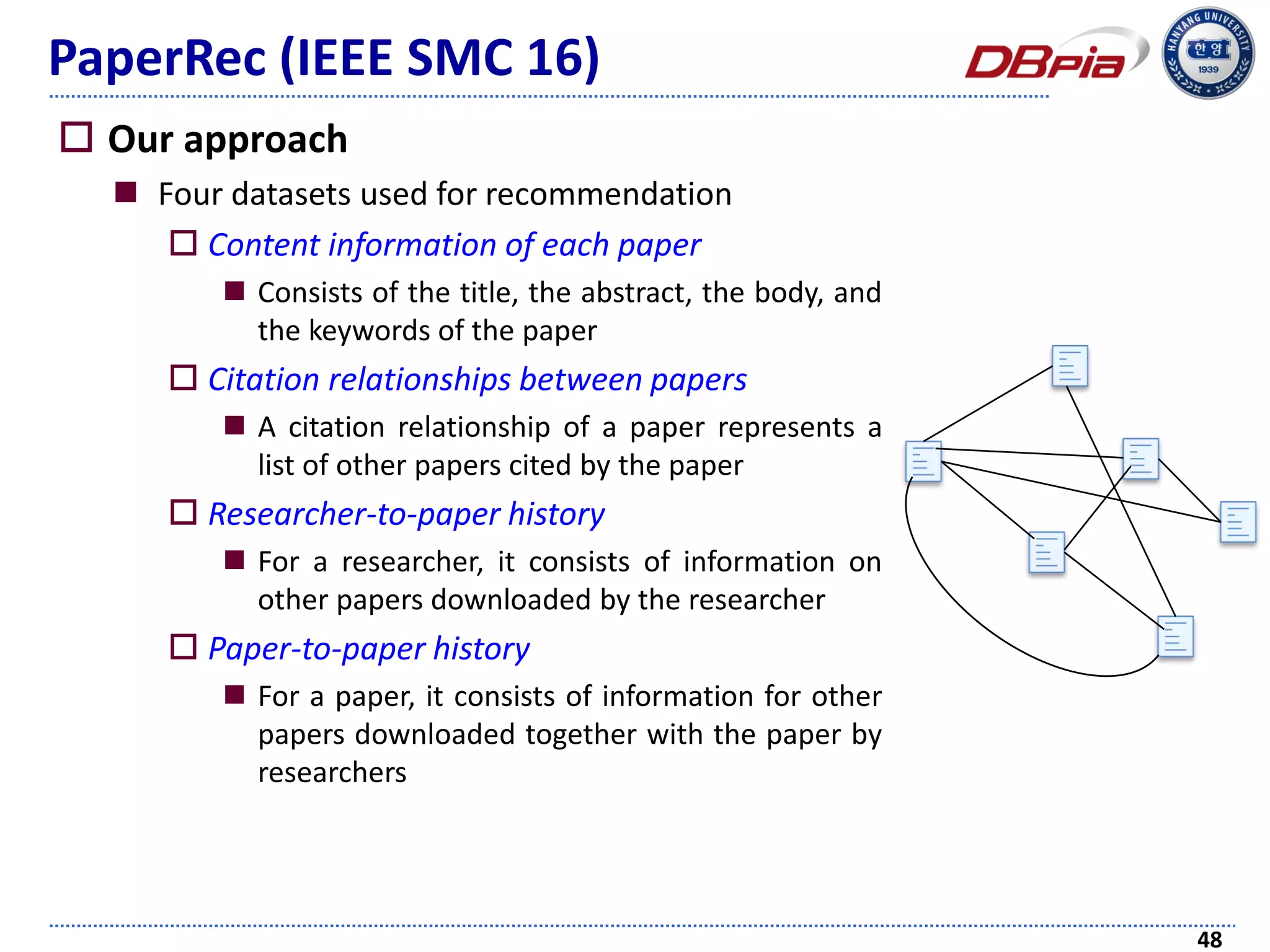 PaperRec (IEEE SMC 16)
 Our approach
 Four datasets used for recommendation
 Content information of each paper
 Consists of the title, the abstract, the body, and
the keywords of the paper
 Citation relationships between papers
 A citation relationship of a paper represents a
list of other papers cited by the paper
 Researcher-to-paper history
 For a researcher, it consists of information on
other papers downloaded by the researcher
 Paper-to-paper history
 For a paper, it consists of information for other
papers downloaded together with the paper by
researchers
48
 