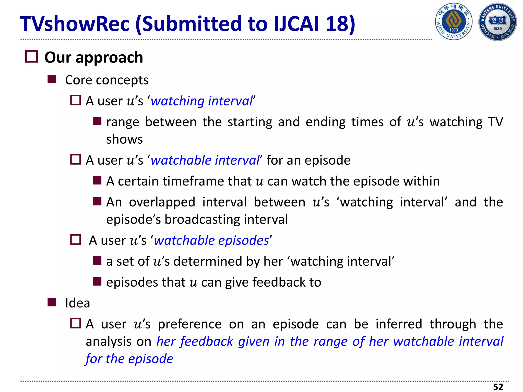 TVshowRec (Submitted to IJCAI 18)
 Our approach
 Core concepts
 A user 𝑢’s ‘watching interval’
 range between the starting and ending times of 𝑢’s watching TV
shows
 A user 𝑢’s ‘watchable interval’ for an episode
 A certain timeframe that 𝑢 can watch the episode within
 An overlapped interval between 𝑢’s ‘watching interval’ and the
episode’s broadcasting interval
 A user 𝑢’s ‘watchable episodes’
 a set of 𝑢’s determined by her ‘watching interval’
 episodes that 𝑢 can give feedback to
 Idea
 A user 𝑢’s preference on an episode can be inferred through the
analysis on her feedback given in the range of her watchable interval
for the episode
52
 