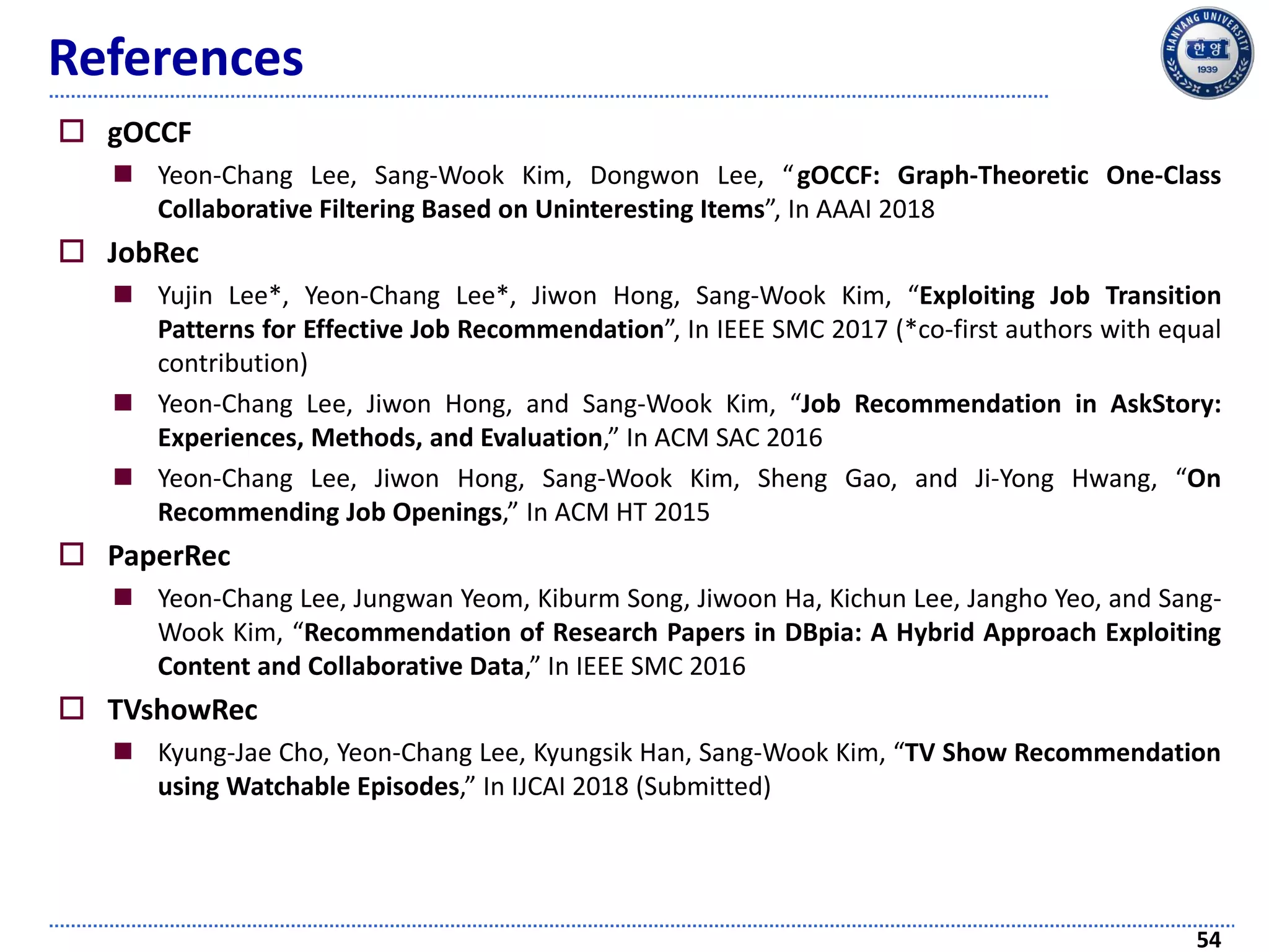 References
 gOCCF
 Yeon-Chang Lee, Sang-Wook Kim, Dongwon Lee, “gOCCF: Graph-Theoretic One-Class
Collaborative Filtering Based on Uninteresting Items”, In AAAI 2018
 JobRec
 Yujin Lee*, Yeon-Chang Lee*, Jiwon Hong, Sang-Wook Kim, “Exploiting Job Transition
Patterns for Effective Job Recommendation”, In IEEE SMC 2017 (*co-first authors with equal
contribution)
 Yeon-Chang Lee, Jiwon Hong, and Sang-Wook Kim, “Job Recommendation in AskStory:
Experiences, Methods, and Evaluation,” In ACM SAC 2016
 Yeon-Chang Lee, Jiwon Hong, Sang-Wook Kim, Sheng Gao, and Ji-Yong Hwang, “On
Recommending Job Openings,” In ACM HT 2015
 PaperRec
 Yeon-Chang Lee, Jungwan Yeom, Kiburm Song, Jiwoon Ha, Kichun Lee, Jangho Yeo, and Sang-
Wook Kim, “Recommendation of Research Papers in DBpia: A Hybrid Approach Exploiting
Content and Collaborative Data,” In IEEE SMC 2016
 TVshowRec
 Kyung-Jae Cho, Yeon-Chang Lee, Kyungsik Han, Sang-Wook Kim, “TV Show Recommendation
using Watchable Episodes,” In IJCAI 2018 (Submitted)
54
 