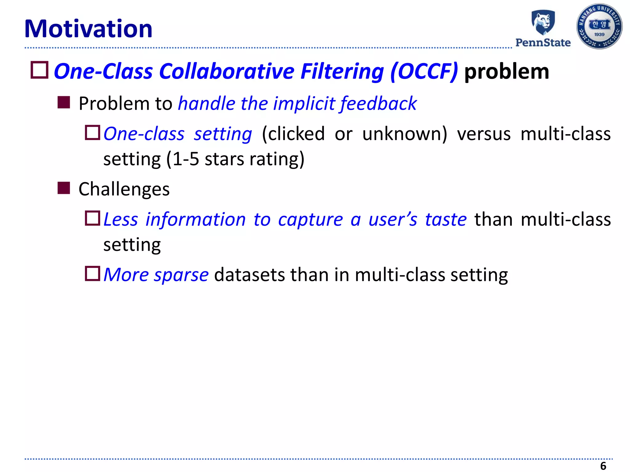 Motivation
One-Class Collaborative Filtering (OCCF) problem
 Problem to handle the implicit feedback
One-class setting (clicked or unknown) versus multi-class
setting (1-5 stars rating)
 Challenges
Less information to capture a user’s taste than multi-class
setting
More sparse datasets than in multi-class setting
6
 