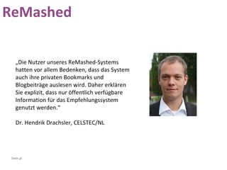 „ Die Nutzer unseres ReMashed-Systems hatten vor allem Bedenken, dass das System auch ihre privaten Bookmarks und Blogbeiträge auslesen wird. Daher erklären Sie explizit, dass nur öffentlich verfügbare Information für das Empfehlungssystem genutzt werden.“ Dr. Hendrik Drachsler, CELSTEC/NL  ReMashed 