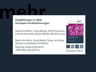 mehr  Empfehlungen im Web. Konzepte und Realisierungen. Sandra Schaffert, Tobias Bürger, Wolf Hilzensauer Cornelia Schneider & Diana Wieden-Bischof (2010) Band 3 der Reihe „Social Media“ (hrsg. von Georg Güntner und Sebastan Schaffert),  Salzburg: Salzburg Research.  ISBN 978-3-902448-16-3 