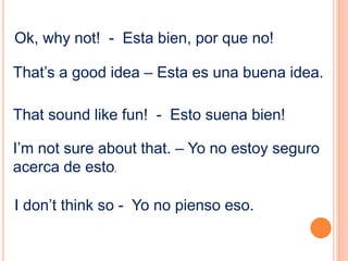 Ok, why not! - Esta bien, por que no!
That’s a good idea – Esta es una buena idea.
That sound like fun! - Esto suena bien!
I’m not sure about that. – Yo no estoy seguro
acerca de esto.
I don’t think so - Yo no pienso eso.
